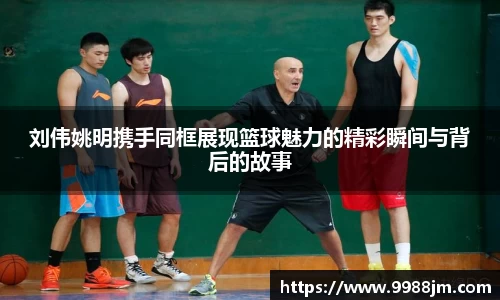 刘伟姚明携手同框展现篮球魅力的精彩瞬间与背后的故事