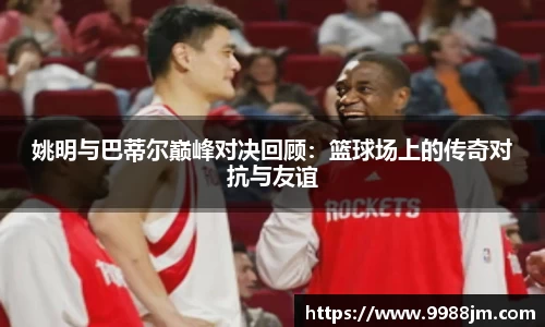 姚明与巴蒂尔巅峰对决回顾：篮球场上的传奇对抗与友谊